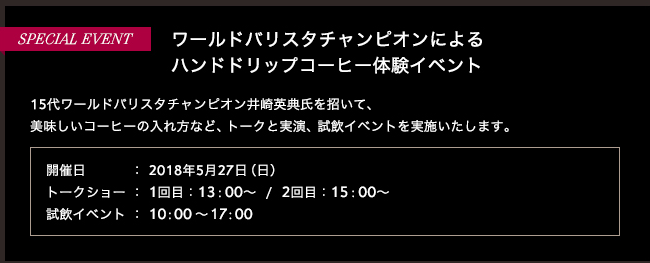 SPECIAL EVENT ワールドバリスタチャンピオンによる
ハンドドリップコーヒー体験イベント | 15代ワールドバリスタチャンピオン井崎英典氏を招いて、美味しいコーヒーの入れ方など、トークと実演、試飲イベントを実施いたします。開催日：2018年5月13日（日）1回目：13：00～/2回目：15：00～