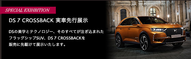 SPECIAL EXIHBITION DS 7 CROSSBACK 実車先行展示 DSの美学とテクノロジー、そのすべてが注ぎ込まれたフラッグシップSUV、DS 7 CROSSBACKを販売に先駆けて展示いたします。